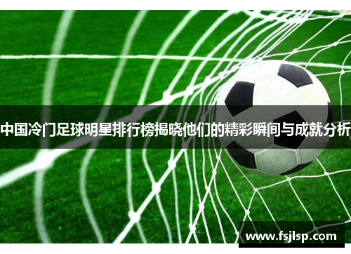 中国冷门足球明星排行榜揭晓他们的精彩瞬间与成就分析