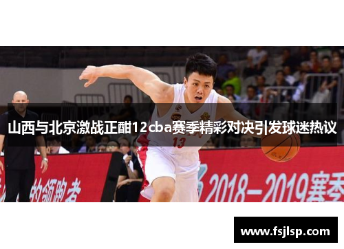 山西与北京激战正酣12cba赛季精彩对决引发球迷热议