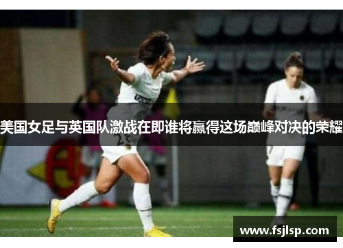 美国女足与英国队激战在即谁将赢得这场巅峰对决的荣耀